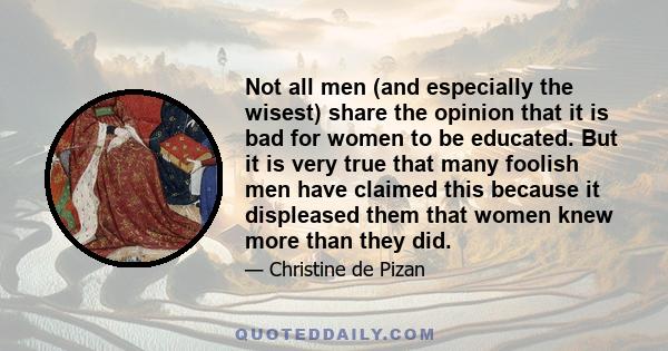 Not all men (and especially the wisest) share the opinion that it is bad for women to be educated. But it is very true that many foolish men have claimed this because it displeased them that women knew more than they