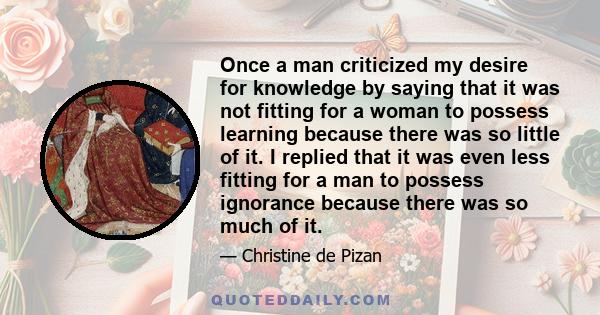 Once a man criticized my desire for knowledge by saying that it was not fitting for a woman to possess learning because there was so little of it. I replied that it was even less fitting for a man to possess ignorance