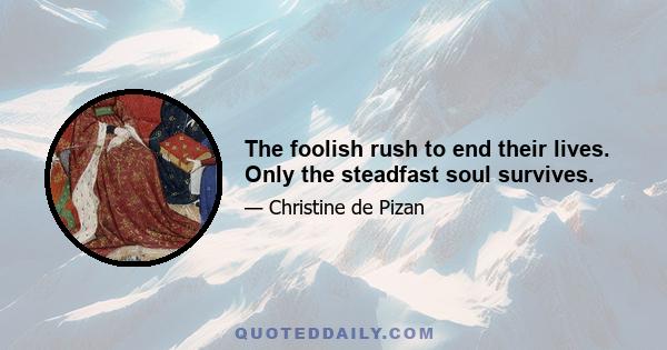 The foolish rush to end their lives. Only the steadfast soul survives.