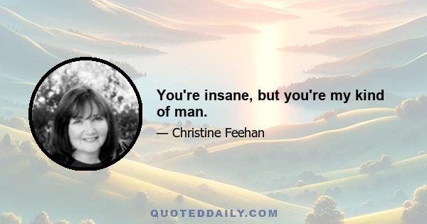 You're insane, but you're my kind of man.