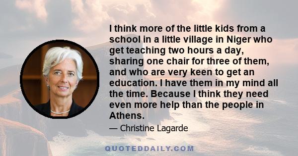 I think more of the little kids from a school in a little village in Niger who get teaching two hours a day, sharing one chair for three of them, and who are very keen to get an education. I have them in my mind all the 