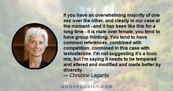 If you have an overwhelming majority of one sex over the other, and clearly in our case at the moment - and it has been like this for a long time - it is male over female, you tend to have group thinking. You tend to