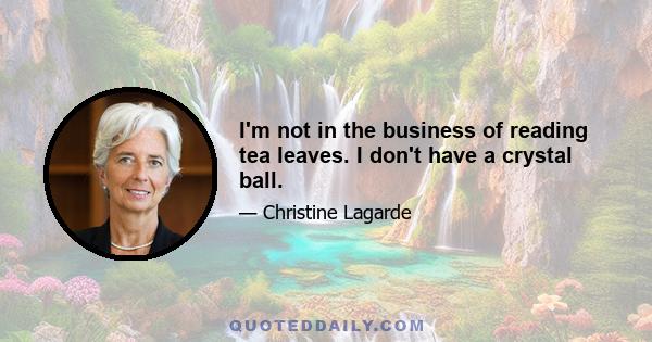 I'm not in the business of reading tea leaves. I don't have a crystal ball.