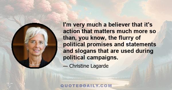 I'm very much a believer that it's action that matters much more so than, you know, the flurry of political promises and statements and slogans that are used during political campaigns.