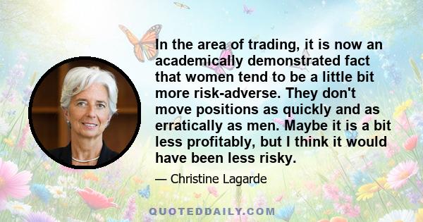 In the area of trading, it is now an academically demonstrated fact that women tend to be a little bit more risk-adverse. They don't move positions as quickly and as erratically as men. Maybe it is a bit less