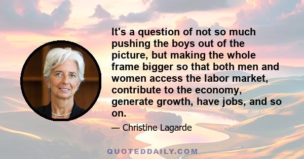 It's a question of not so much pushing the boys out of the picture, but making the whole frame bigger so that both men and women access the labor market, contribute to the economy, generate growth, have jobs, and so on.