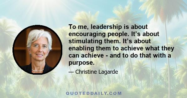 To me, leadership is about encouraging people. It’s about stimulating them. It’s about enabling them to achieve what they can achieve - and to do that with a purpose.