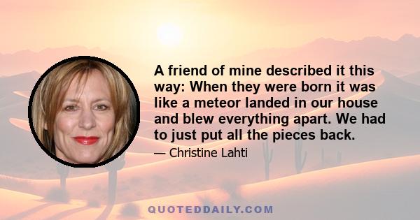 A friend of mine described it this way: When they were born it was like a meteor landed in our house and blew everything apart. We had to just put all the pieces back.