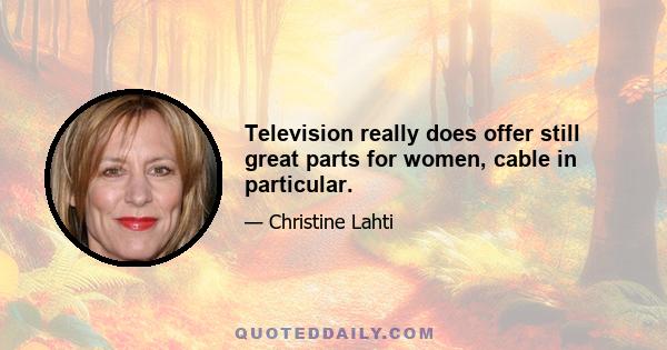 Television really does offer still great parts for women, cable in particular.