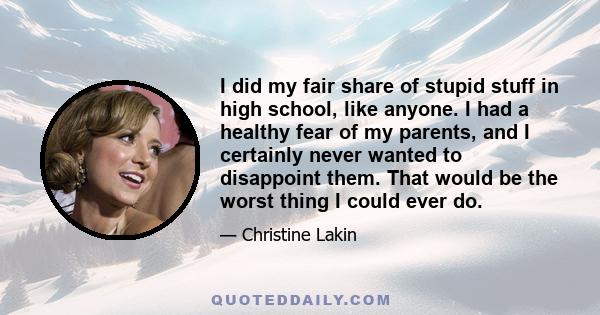 I did my fair share of stupid stuff in high school, like anyone. I had a healthy fear of my parents, and I certainly never wanted to disappoint them. That would be the worst thing I could ever do.