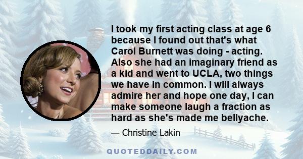 I took my first acting class at age 6 because I found out that's what Carol Burnett was doing - acting. Also she had an imaginary friend as a kid and went to UCLA, two things we have in common. I will always admire her