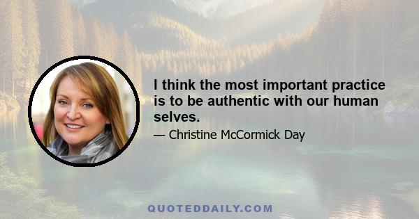 I think the most important practice is to be authentic with our human selves.