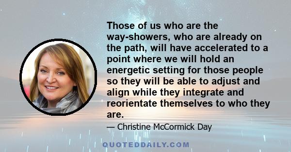 Those of us who are the way-showers, who are already on the path, will have accelerated to a point where we will hold an energetic setting for those people so they will be able to adjust and align while they integrate
