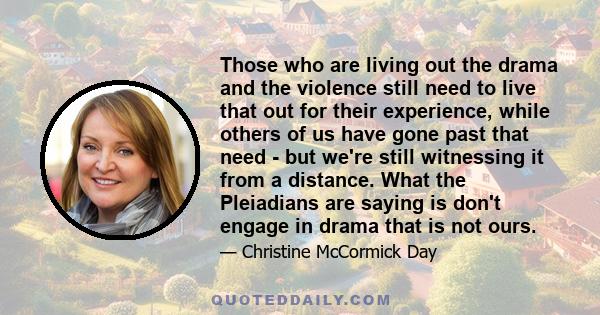 Those who are living out the drama and the violence still need to live that out for their experience, while others of us have gone past that need - but we're still witnessing it from a distance. What the Pleiadians are