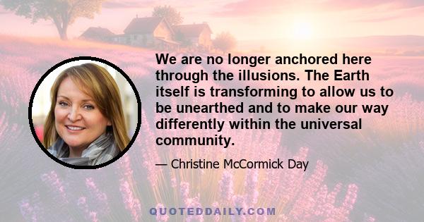 We are no longer anchored here through the illusions. The Earth itself is transforming to allow us to be unearthed and to make our way differently within the universal community.