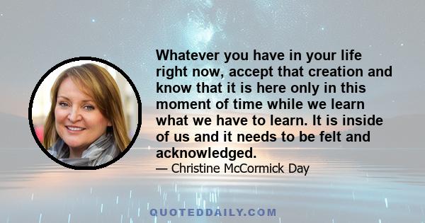 Whatever you have in your life right now, accept that creation and know that it is here only in this moment of time while we learn what we have to learn. It is inside of us and it needs to be felt and acknowledged.