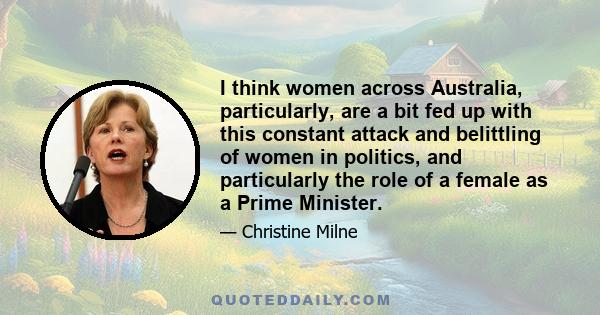 I think women across Australia, particularly, are a bit fed up with this constant attack and belittling of women in politics, and particularly the role of a female as a Prime Minister.