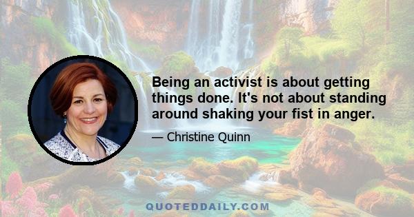 Being an activist is about getting things done. It's not about standing around shaking your fist in anger.