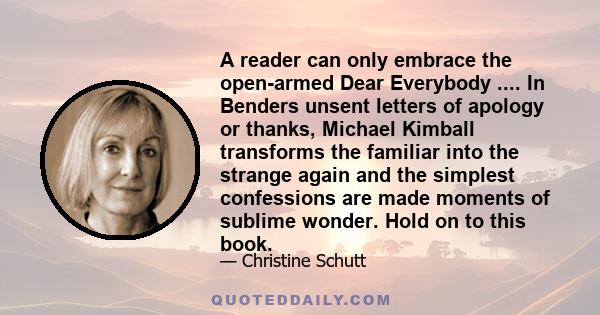 A reader can only embrace the open-armed Dear Everybody .... In Benders unsent letters of apology or thanks, Michael Kimball transforms the familiar into the strange again and the simplest confessions are made moments