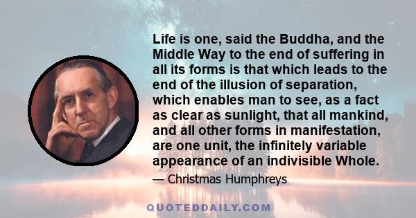 Life is one, said the Buddha, and the Middle Way to the end of suffering in all its forms is that which leads to the end of the illusion of separation, which enables man to see, as a fact as clear as sunlight, that all