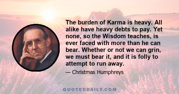 The burden of Karma is heavy. All alike have heavy debts to pay. Yet none, so the Wisdom teaches, is ever faced with more than he can bear. Whether or not we can grin, we must bear it, and it is folly to attempt to run