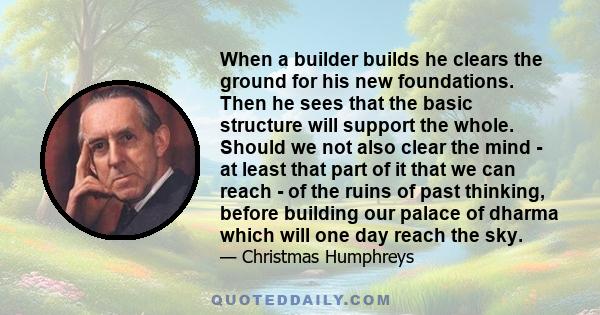 When a builder builds he clears the ground for his new foundations. Then he sees that the basic structure will support the whole. Should we not also clear the mind - at least that part of it that we can reach - of the