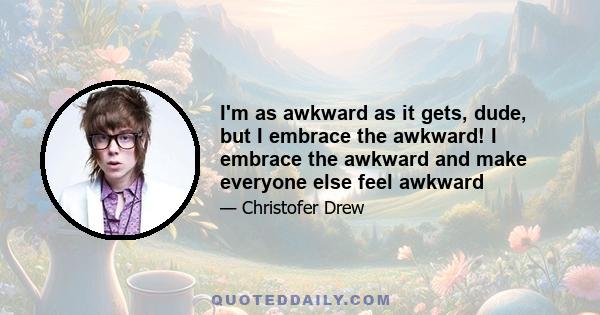 I'm as awkward as it gets, dude, but I embrace the awkward! I embrace the awkward and make everyone else feel awkward