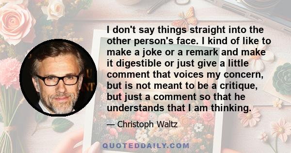 I don't say things straight into the other person's face. I kind of like to make a joke or a remark and make it digestible or just give a little comment that voices my concern, but is not meant to be a critique, but