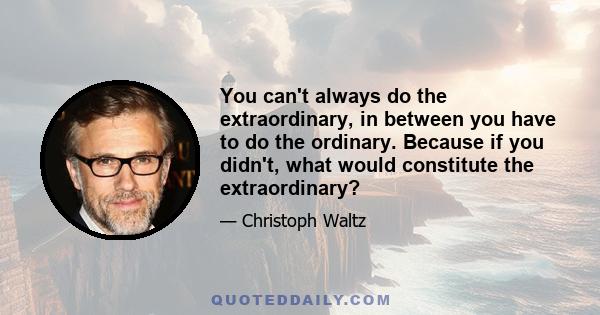 You can't always do the extraordinary, in between you have to do the ordinary. Because if you didn't, what would constitute the extraordinary?