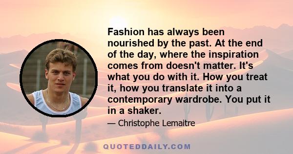 Fashion has always been nourished by the past. At the end of the day, where the inspiration comes from doesn't matter. It's what you do with it. How you treat it, how you translate it into a contemporary wardrobe. You