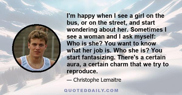 I'm happy when I see a girl on the bus, or on the street, and start wondering about her. Sometimes I see a woman and I ask myself: Who is she? You want to know what her job is. Who she is? You start fantasizing. There's 