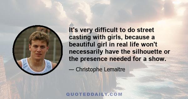 It's very difficult to do street casting with girls, because a beautiful girl in real life won't necessarily have the silhouette or the presence needed for a show.