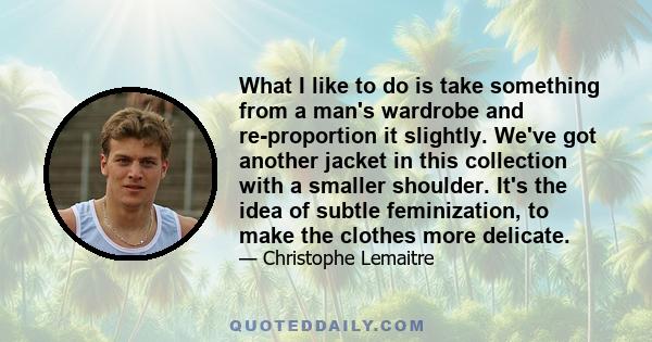 What I like to do is take something from a man's wardrobe and re-proportion it slightly. We've got another jacket in this collection with a smaller shoulder. It's the idea of subtle feminization, to make the clothes