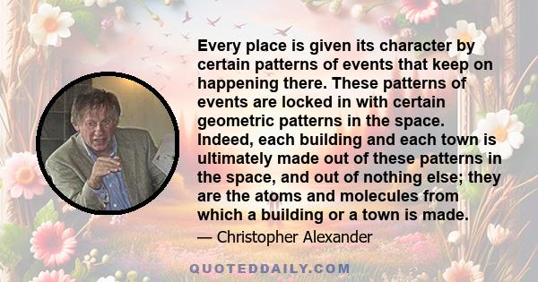 Every place is given its character by certain patterns of events that keep on happening there. These patterns of events are locked in with certain geometric patterns in the space. Indeed, each building and each town is