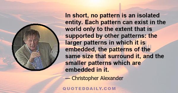 In short, no pattern is an isolated entity. Each pattern can exist in the world only to the extent that is supported by other patterns: the larger patterns in which it is embedded, the patterns of the same size that