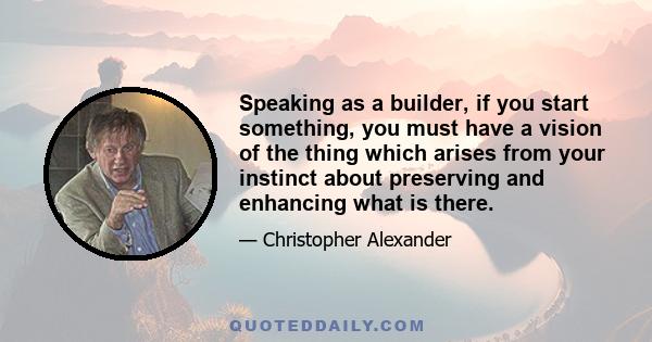 Speaking as a builder, if you start something, you must have a vision of the thing which arises from your instinct about preserving and enhancing what is there.