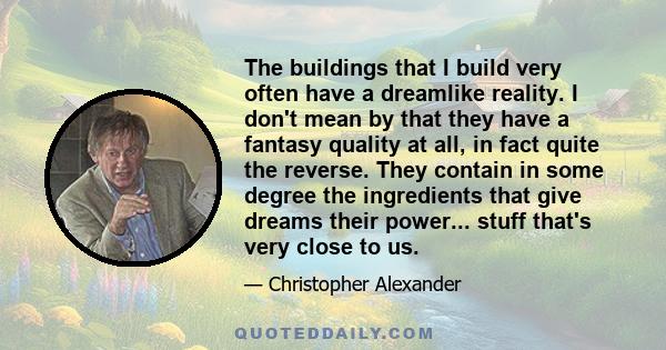 The buildings that I build very often have a dreamlike reality. I don't mean by that they have a fantasy quality at all, in fact quite the reverse. They contain in some degree the ingredients that give dreams their