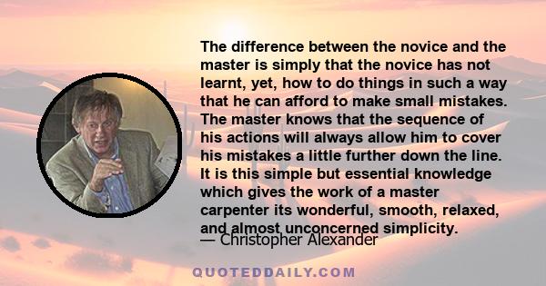 The difference between the novice and the master is simply that the novice has not learnt, yet, how to do things in such a way that he can afford to make small mistakes. The master knows that the sequence of his actions 