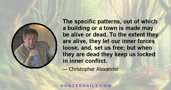 The specific patterns, out of which a building or a town is made may be alive or dead. To the extent they are alive, they let our inner forces loose, and, set us free; but when they are dead they keep us locked in inner 