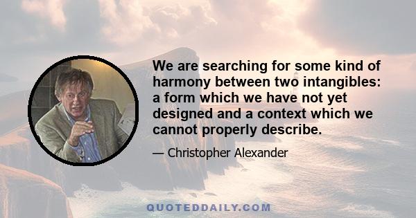 We are searching for some kind of harmony between two intangibles: a form which we have not yet designed and a context which we cannot properly describe.