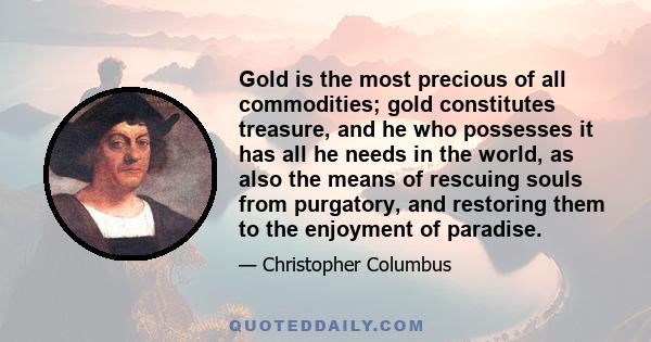 Gold is the most precious of all commodities; gold constitutes treasure, and he who possesses it has all he needs in the world, as also the means of rescuing souls from purgatory, and restoring them to the enjoyment of