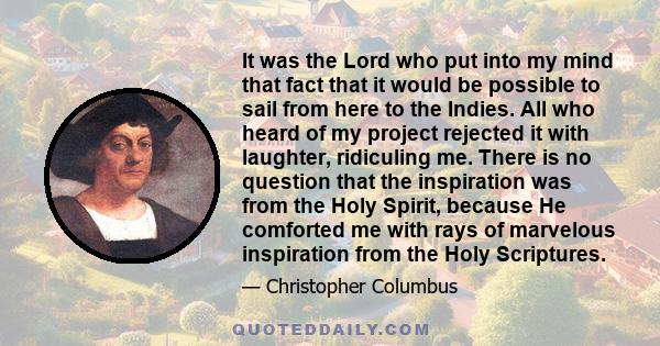 It was the Lord who put into my mind that fact that it would be possible to sail from here to the Indies. All who heard of my project rejected it with laughter, ridiculing me. There is no question that the inspiration