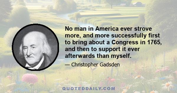 No man in America ever strove more, and more successfully first to bring about a Congress in 1765, and then to support it ever afterwards than myself.