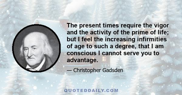 The present times require the vigor and the activity of the prime of life; but I feel the increasing infirmities of age to such a degree, that I am conscious I cannot serve you to advantage.