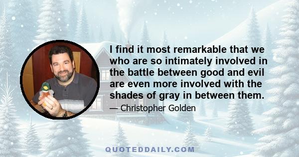 I find it most remarkable that we who are so intimately involved in the battle between good and evil are even more involved with the shades of gray in between them.