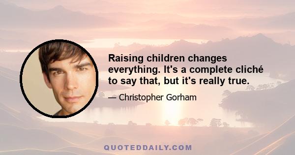 Raising children changes everything. It's a complete cliché to say that, but it's really true.