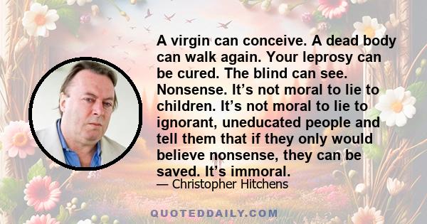 A virgin can conceive. A dead body can walk again. Your leprosy can be cured. The blind can see. Nonsense. It’s not moral to lie to children. It’s not moral to lie to ignorant, uneducated people and tell them that if