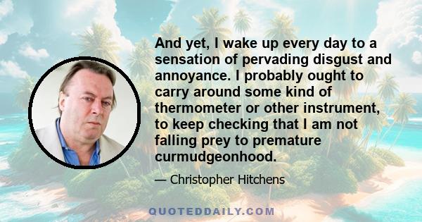 And yet, I wake up every day to a sensation of pervading disgust and annoyance. I probably ought to carry around some kind of thermometer or other instrument, to keep checking that I am not falling prey to premature