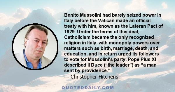 Benito Mussolini had barely seized power in Italy before the Vatican made an official treaty with him, known as the Lateran Pact of 1929. Under the terms of this deal, Catholicism became the only recognized religion in