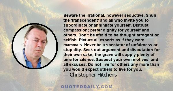 Beware the irrational, however seductive. Shun the 'transcendent' and all who invite you to subordinate or annihilate yourself. Distrust compassion; prefer dignity for yourself and others. Don't be afraid to be thought